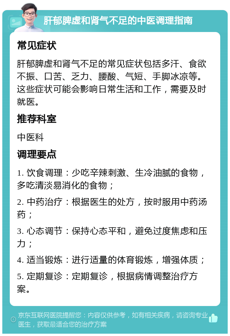 肝郁脾虚和肾气不足的中医调理指南 常见症状 肝郁脾虚和肾气不足的常见症状包括多汗、食欲不振、口苦、乏力、腰酸、气短、手脚冰凉等。这些症状可能会影响日常生活和工作，需要及时就医。 推荐科室 中医科 调理要点 1. 饮食调理：少吃辛辣刺激、生冷油腻的食物，多吃清淡易消化的食物； 2. 中药治疗：根据医生的处方，按时服用中药汤药； 3. 心态调节：保持心态平和，避免过度焦虑和压力； 4. 适当锻炼：进行适量的体育锻炼，增强体质； 5. 定期复诊：定期复诊，根据病情调整治疗方案。