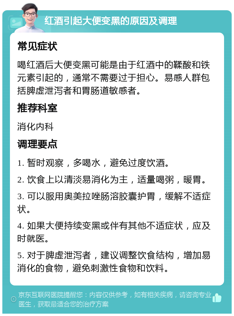 红酒引起大便变黑的原因及调理 常见症状 喝红酒后大便变黑可能是由于红酒中的鞣酸和铁元素引起的，通常不需要过于担心。易感人群包括脾虚泄泻者和胃肠道敏感者。 推荐科室 消化内科 调理要点 1. 暂时观察，多喝水，避免过度饮酒。 2. 饮食上以清淡易消化为主，适量喝粥，暖胃。 3. 可以服用奥美拉唑肠溶胶囊护胃，缓解不适症状。 4. 如果大便持续变黑或伴有其他不适症状，应及时就医。 5. 对于脾虚泄泻者，建议调整饮食结构，增加易消化的食物，避免刺激性食物和饮料。