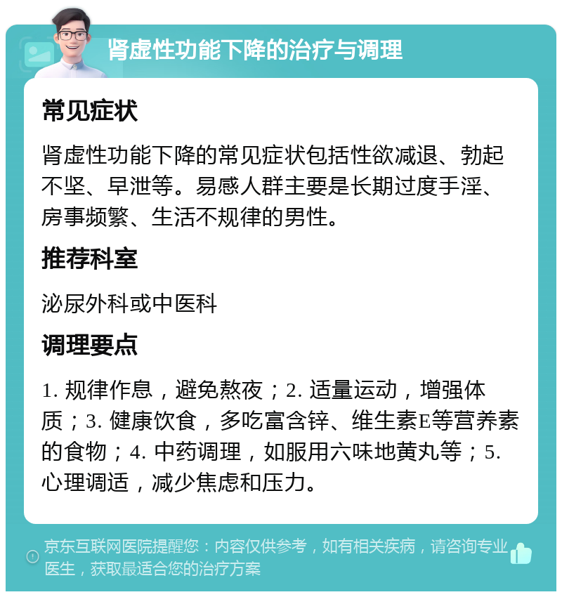 肾虚性功能下降的治疗与调理 常见症状 肾虚性功能下降的常见症状包括性欲减退、勃起不坚、早泄等。易感人群主要是长期过度手淫、房事频繁、生活不规律的男性。 推荐科室 泌尿外科或中医科 调理要点 1. 规律作息，避免熬夜；2. 适量运动，增强体质；3. 健康饮食，多吃富含锌、维生素E等营养素的食物；4. 中药调理，如服用六味地黄丸等；5. 心理调适，减少焦虑和压力。