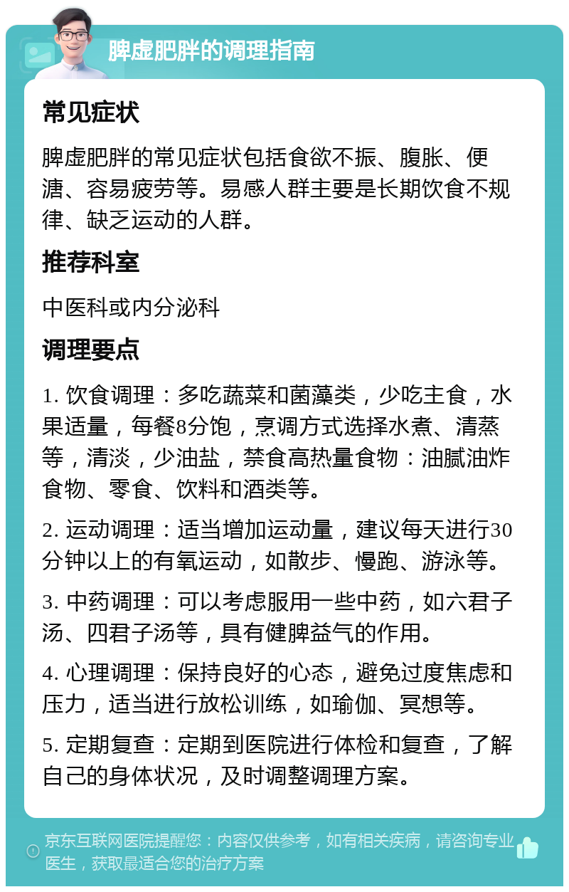 脾虚肥胖的调理指南 常见症状 脾虚肥胖的常见症状包括食欲不振、腹胀、便溏、容易疲劳等。易感人群主要是长期饮食不规律、缺乏运动的人群。 推荐科室 中医科或内分泌科 调理要点 1. 饮食调理：多吃蔬菜和菌藻类，少吃主食，水果适量，每餐8分饱，烹调方式选择水煮、清蒸等，清淡，少油盐，禁食高热量食物：油腻油炸食物、零食、饮料和酒类等。 2. 运动调理：适当增加运动量，建议每天进行30分钟以上的有氧运动，如散步、慢跑、游泳等。 3. 中药调理：可以考虑服用一些中药，如六君子汤、四君子汤等，具有健脾益气的作用。 4. 心理调理：保持良好的心态，避免过度焦虑和压力，适当进行放松训练，如瑜伽、冥想等。 5. 定期复查：定期到医院进行体检和复查，了解自己的身体状况，及时调整调理方案。