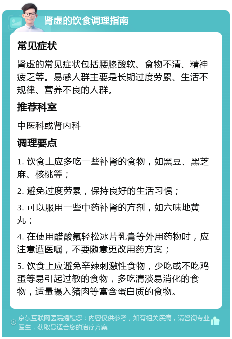 肾虚的饮食调理指南 常见症状 肾虚的常见症状包括腰膝酸软、食物不清、精神疲乏等。易感人群主要是长期过度劳累、生活不规律、营养不良的人群。 推荐科室 中医科或肾内科 调理要点 1. 饮食上应多吃一些补肾的食物，如黑豆、黑芝麻、核桃等； 2. 避免过度劳累，保持良好的生活习惯； 3. 可以服用一些中药补肾的方剂，如六味地黄丸； 4. 在使用醋酸氟轻松冰片乳膏等外用药物时，应注意遵医嘱，不要随意更改用药方案； 5. 饮食上应避免辛辣刺激性食物，少吃或不吃鸡蛋等易引起过敏的食物，多吃清淡易消化的食物，适量摄入猪肉等富含蛋白质的食物。