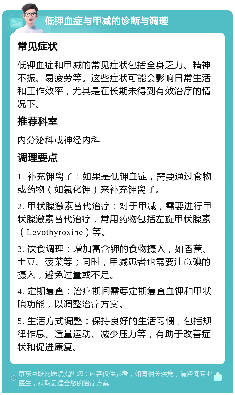 低钾血症与甲减的诊断与调理 常见症状 低钾血症和甲减的常见症状包括全身乏力、精神不振、易疲劳等。这些症状可能会影响日常生活和工作效率，尤其是在长期未得到有效治疗的情况下。 推荐科室 内分泌科或神经内科 调理要点 1. 补充钾离子：如果是低钾血症，需要通过食物或药物（如氯化钾）来补充钾离子。 2. 甲状腺激素替代治疗：对于甲减，需要进行甲状腺激素替代治疗，常用药物包括左旋甲状腺素（Levothyroxine）等。 3. 饮食调理：增加富含钾的食物摄入，如香蕉、土豆、菠菜等；同时，甲减患者也需要注意碘的摄入，避免过量或不足。 4. 定期复查：治疗期间需要定期复查血钾和甲状腺功能，以调整治疗方案。 5. 生活方式调整：保持良好的生活习惯，包括规律作息、适量运动、减少压力等，有助于改善症状和促进康复。