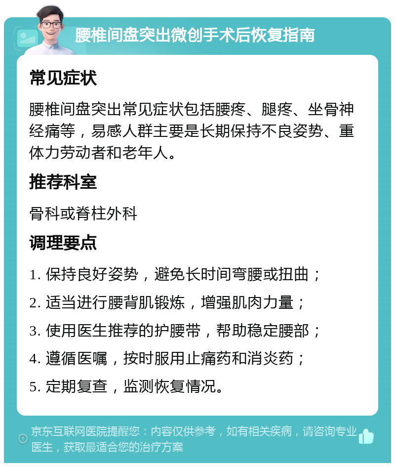 腰椎间盘突出微创手术后恢复指南 常见症状 腰椎间盘突出常见症状包括腰疼、腿疼、坐骨神经痛等，易感人群主要是长期保持不良姿势、重体力劳动者和老年人。 推荐科室 骨科或脊柱外科 调理要点 1. 保持良好姿势，避免长时间弯腰或扭曲； 2. 适当进行腰背肌锻炼，增强肌肉力量； 3. 使用医生推荐的护腰带，帮助稳定腰部； 4. 遵循医嘱，按时服用止痛药和消炎药； 5. 定期复查，监测恢复情况。