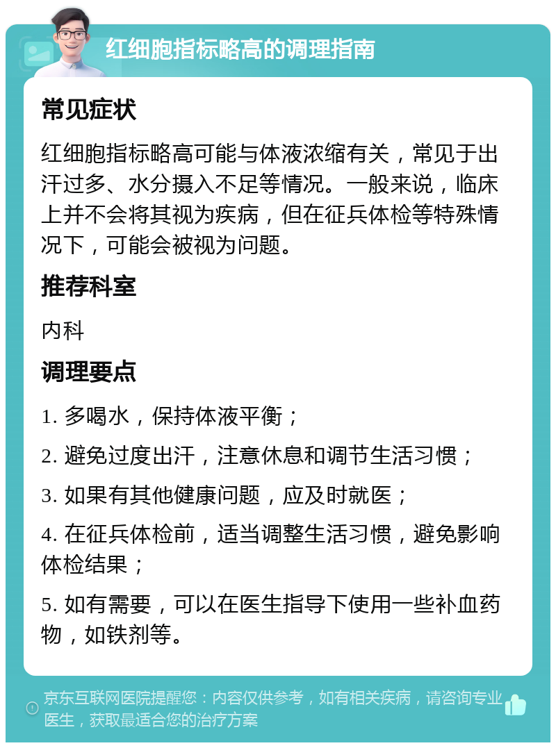 红细胞指标略高的调理指南 常见症状 红细胞指标略高可能与体液浓缩有关，常见于出汗过多、水分摄入不足等情况。一般来说，临床上并不会将其视为疾病，但在征兵体检等特殊情况下，可能会被视为问题。 推荐科室 内科 调理要点 1. 多喝水，保持体液平衡； 2. 避免过度出汗，注意休息和调节生活习惯； 3. 如果有其他健康问题，应及时就医； 4. 在征兵体检前，适当调整生活习惯，避免影响体检结果； 5. 如有需要，可以在医生指导下使用一些补血药物，如铁剂等。