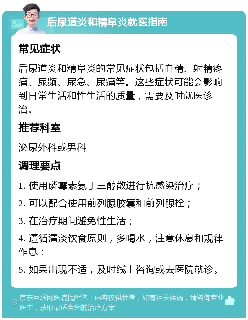 后尿道炎和精阜炎就医指南 常见症状 后尿道炎和精阜炎的常见症状包括血精、射精疼痛、尿频、尿急、尿痛等。这些症状可能会影响到日常生活和性生活的质量，需要及时就医诊治。 推荐科室 泌尿外科或男科 调理要点 1. 使用磷霉素氨丁三醇散进行抗感染治疗； 2. 可以配合使用前列腺胶囊和前列腺栓； 3. 在治疗期间避免性生活； 4. 遵循清淡饮食原则，多喝水，注意休息和规律作息； 5. 如果出现不适，及时线上咨询或去医院就诊。