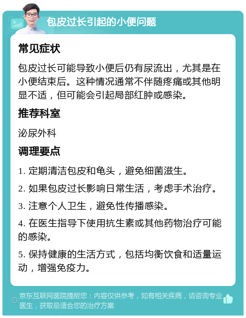 包皮过长引起的小便问题 常见症状 包皮过长可能导致小便后仍有尿流出，尤其是在小便结束后。这种情况通常不伴随疼痛或其他明显不适，但可能会引起局部红肿或感染。 推荐科室 泌尿外科 调理要点 1. 定期清洁包皮和龟头，避免细菌滋生。 2. 如果包皮过长影响日常生活，考虑手术治疗。 3. 注意个人卫生，避免性传播感染。 4. 在医生指导下使用抗生素或其他药物治疗可能的感染。 5. 保持健康的生活方式，包括均衡饮食和适量运动，增强免疫力。