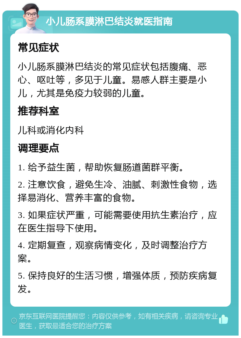 小儿肠系膜淋巴结炎就医指南 常见症状 小儿肠系膜淋巴结炎的常见症状包括腹痛、恶心、呕吐等，多见于儿童。易感人群主要是小儿，尤其是免疫力较弱的儿童。 推荐科室 儿科或消化内科 调理要点 1. 给予益生菌，帮助恢复肠道菌群平衡。 2. 注意饮食，避免生冷、油腻、刺激性食物，选择易消化、营养丰富的食物。 3. 如果症状严重，可能需要使用抗生素治疗，应在医生指导下使用。 4. 定期复查，观察病情变化，及时调整治疗方案。 5. 保持良好的生活习惯，增强体质，预防疾病复发。