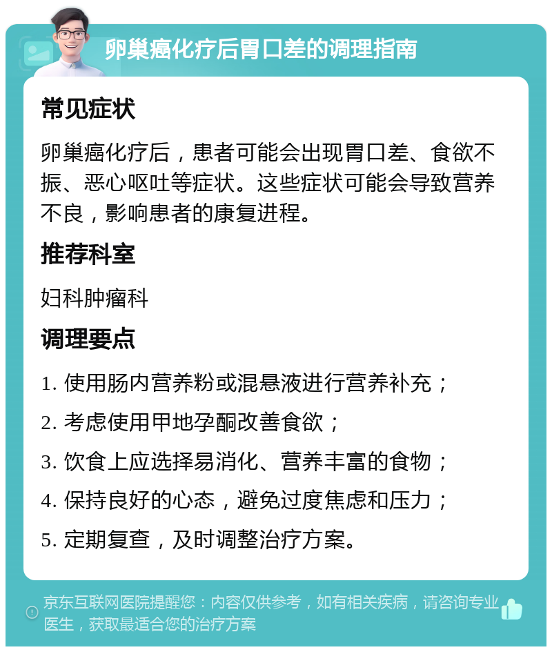 卵巢癌化疗后胃口差的调理指南 常见症状 卵巢癌化疗后，患者可能会出现胃口差、食欲不振、恶心呕吐等症状。这些症状可能会导致营养不良，影响患者的康复进程。 推荐科室 妇科肿瘤科 调理要点 1. 使用肠内营养粉或混悬液进行营养补充； 2. 考虑使用甲地孕酮改善食欲； 3. 饮食上应选择易消化、营养丰富的食物； 4. 保持良好的心态，避免过度焦虑和压力； 5. 定期复查，及时调整治疗方案。