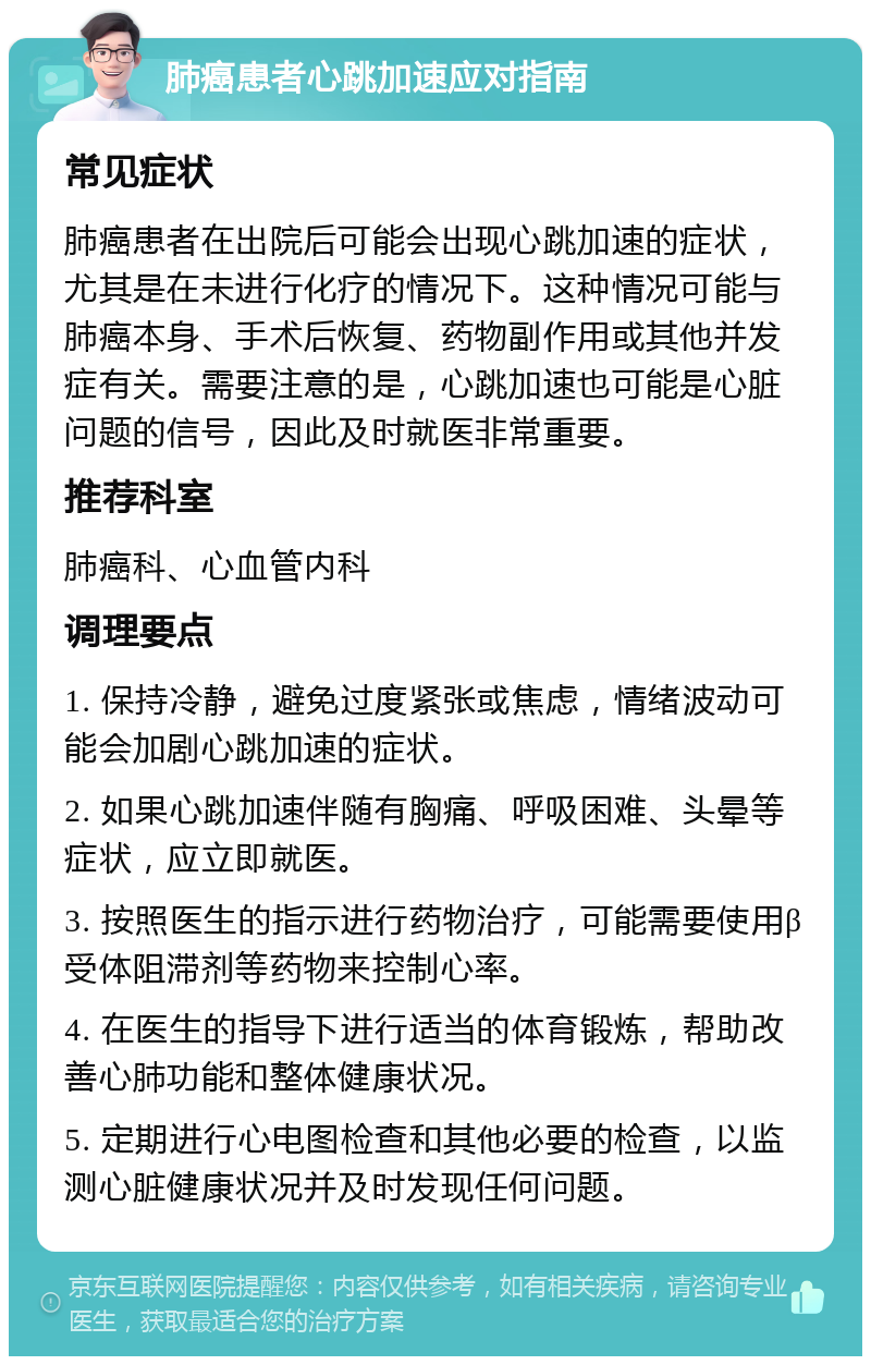 肺癌患者心跳加速应对指南 常见症状 肺癌患者在出院后可能会出现心跳加速的症状，尤其是在未进行化疗的情况下。这种情况可能与肺癌本身、手术后恢复、药物副作用或其他并发症有关。需要注意的是，心跳加速也可能是心脏问题的信号，因此及时就医非常重要。 推荐科室 肺癌科、心血管内科 调理要点 1. 保持冷静，避免过度紧张或焦虑，情绪波动可能会加剧心跳加速的症状。 2. 如果心跳加速伴随有胸痛、呼吸困难、头晕等症状，应立即就医。 3. 按照医生的指示进行药物治疗，可能需要使用β受体阻滞剂等药物来控制心率。 4. 在医生的指导下进行适当的体育锻炼，帮助改善心肺功能和整体健康状况。 5. 定期进行心电图检查和其他必要的检查，以监测心脏健康状况并及时发现任何问题。