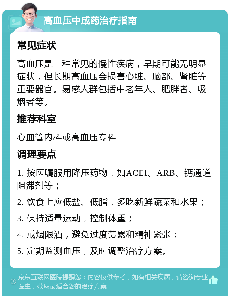 高血压中成药治疗指南 常见症状 高血压是一种常见的慢性疾病，早期可能无明显症状，但长期高血压会损害心脏、脑部、肾脏等重要器官。易感人群包括中老年人、肥胖者、吸烟者等。 推荐科室 心血管内科或高血压专科 调理要点 1. 按医嘱服用降压药物，如ACEI、ARB、钙通道阻滞剂等； 2. 饮食上应低盐、低脂，多吃新鲜蔬菜和水果； 3. 保持适量运动，控制体重； 4. 戒烟限酒，避免过度劳累和精神紧张； 5. 定期监测血压，及时调整治疗方案。