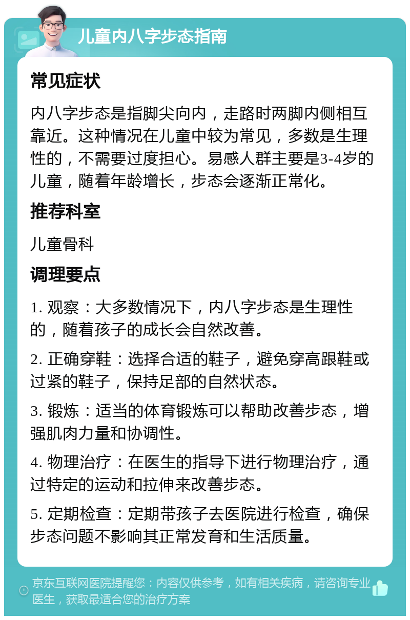 儿童内八字步态指南 常见症状 内八字步态是指脚尖向内，走路时两脚内侧相互靠近。这种情况在儿童中较为常见，多数是生理性的，不需要过度担心。易感人群主要是3-4岁的儿童，随着年龄增长，步态会逐渐正常化。 推荐科室 儿童骨科 调理要点 1. 观察：大多数情况下，内八字步态是生理性的，随着孩子的成长会自然改善。 2. 正确穿鞋：选择合适的鞋子，避免穿高跟鞋或过紧的鞋子，保持足部的自然状态。 3. 锻炼：适当的体育锻炼可以帮助改善步态，增强肌肉力量和协调性。 4. 物理治疗：在医生的指导下进行物理治疗，通过特定的运动和拉伸来改善步态。 5. 定期检查：定期带孩子去医院进行检查，确保步态问题不影响其正常发育和生活质量。