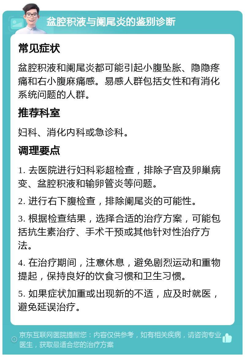 盆腔积液与阑尾炎的鉴别诊断 常见症状 盆腔积液和阑尾炎都可能引起小腹坠胀、隐隐疼痛和右小腹麻痛感。易感人群包括女性和有消化系统问题的人群。 推荐科室 妇科、消化内科或急诊科。 调理要点 1. 去医院进行妇科彩超检查，排除子宫及卵巢病变、盆腔积液和输卵管炎等问题。 2. 进行右下腹检查，排除阑尾炎的可能性。 3. 根据检查结果，选择合适的治疗方案，可能包括抗生素治疗、手术干预或其他针对性治疗方法。 4. 在治疗期间，注意休息，避免剧烈运动和重物提起，保持良好的饮食习惯和卫生习惯。 5. 如果症状加重或出现新的不适，应及时就医，避免延误治疗。