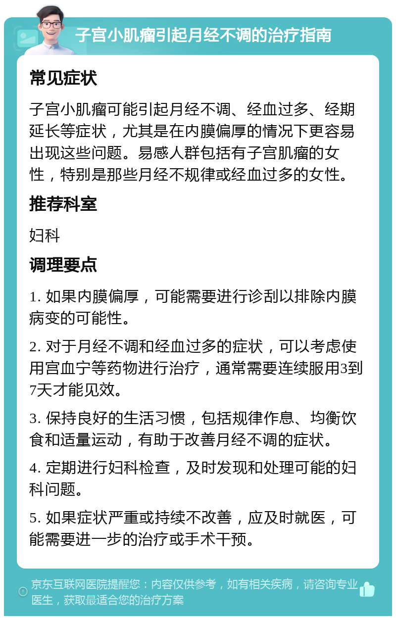 子宫小肌瘤引起月经不调的治疗指南 常见症状 子宫小肌瘤可能引起月经不调、经血过多、经期延长等症状，尤其是在内膜偏厚的情况下更容易出现这些问题。易感人群包括有子宫肌瘤的女性，特别是那些月经不规律或经血过多的女性。 推荐科室 妇科 调理要点 1. 如果内膜偏厚，可能需要进行诊刮以排除内膜病变的可能性。 2. 对于月经不调和经血过多的症状，可以考虑使用宫血宁等药物进行治疗，通常需要连续服用3到7天才能见效。 3. 保持良好的生活习惯，包括规律作息、均衡饮食和适量运动，有助于改善月经不调的症状。 4. 定期进行妇科检查，及时发现和处理可能的妇科问题。 5. 如果症状严重或持续不改善，应及时就医，可能需要进一步的治疗或手术干预。