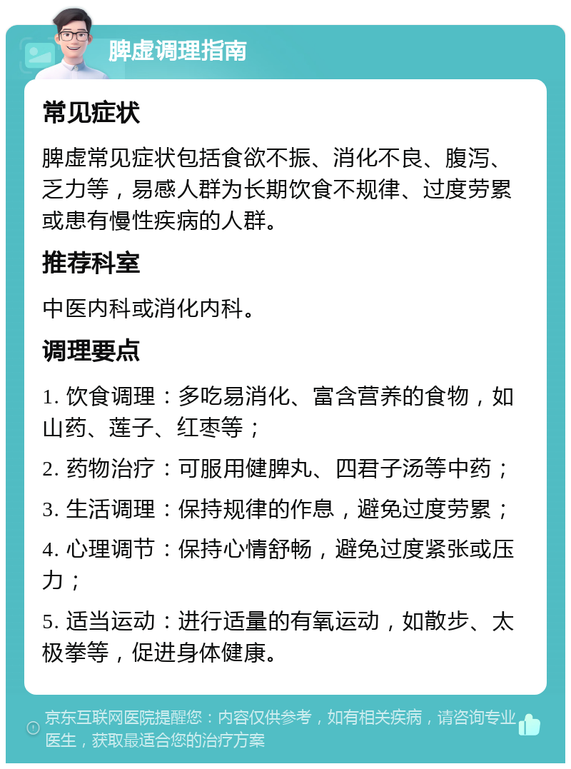 脾虚调理指南 常见症状 脾虚常见症状包括食欲不振、消化不良、腹泻、乏力等，易感人群为长期饮食不规律、过度劳累或患有慢性疾病的人群。 推荐科室 中医内科或消化内科。 调理要点 1. 饮食调理：多吃易消化、富含营养的食物，如山药、莲子、红枣等； 2. 药物治疗：可服用健脾丸、四君子汤等中药； 3. 生活调理：保持规律的作息，避免过度劳累； 4. 心理调节：保持心情舒畅，避免过度紧张或压力； 5. 适当运动：进行适量的有氧运动，如散步、太极拳等，促进身体健康。