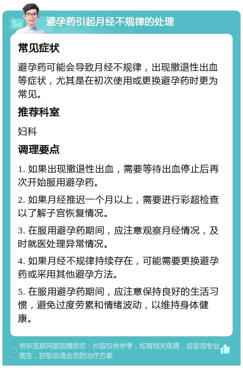 避孕药引起月经不规律的处理 常见症状 避孕药可能会导致月经不规律，出现撤退性出血等症状，尤其是在初次使用或更换避孕药时更为常见。 推荐科室 妇科 调理要点 1. 如果出现撤退性出血，需要等待出血停止后再次开始服用避孕药。 2. 如果月经推迟一个月以上，需要进行彩超检查以了解子宫恢复情况。 3. 在服用避孕药期间，应注意观察月经情况，及时就医处理异常情况。 4. 如果月经不规律持续存在，可能需要更换避孕药或采用其他避孕方法。 5. 在服用避孕药期间，应注意保持良好的生活习惯，避免过度劳累和情绪波动，以维持身体健康。