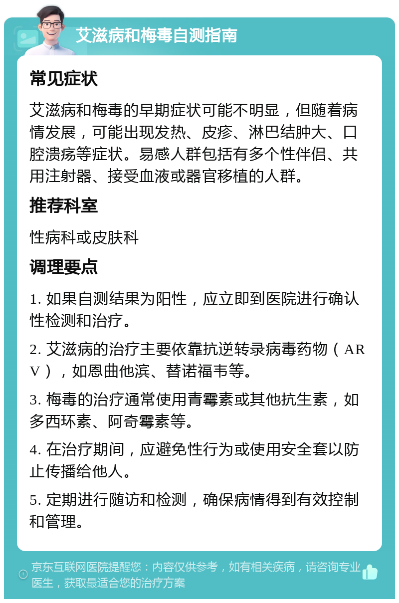 艾滋病和梅毒自测指南 常见症状 艾滋病和梅毒的早期症状可能不明显，但随着病情发展，可能出现发热、皮疹、淋巴结肿大、口腔溃疡等症状。易感人群包括有多个性伴侣、共用注射器、接受血液或器官移植的人群。 推荐科室 性病科或皮肤科 调理要点 1. 如果自测结果为阳性，应立即到医院进行确认性检测和治疗。 2. 艾滋病的治疗主要依靠抗逆转录病毒药物（ARV），如恩曲他滨、替诺福韦等。 3. 梅毒的治疗通常使用青霉素或其他抗生素，如多西环素、阿奇霉素等。 4. 在治疗期间，应避免性行为或使用安全套以防止传播给他人。 5. 定期进行随访和检测，确保病情得到有效控制和管理。