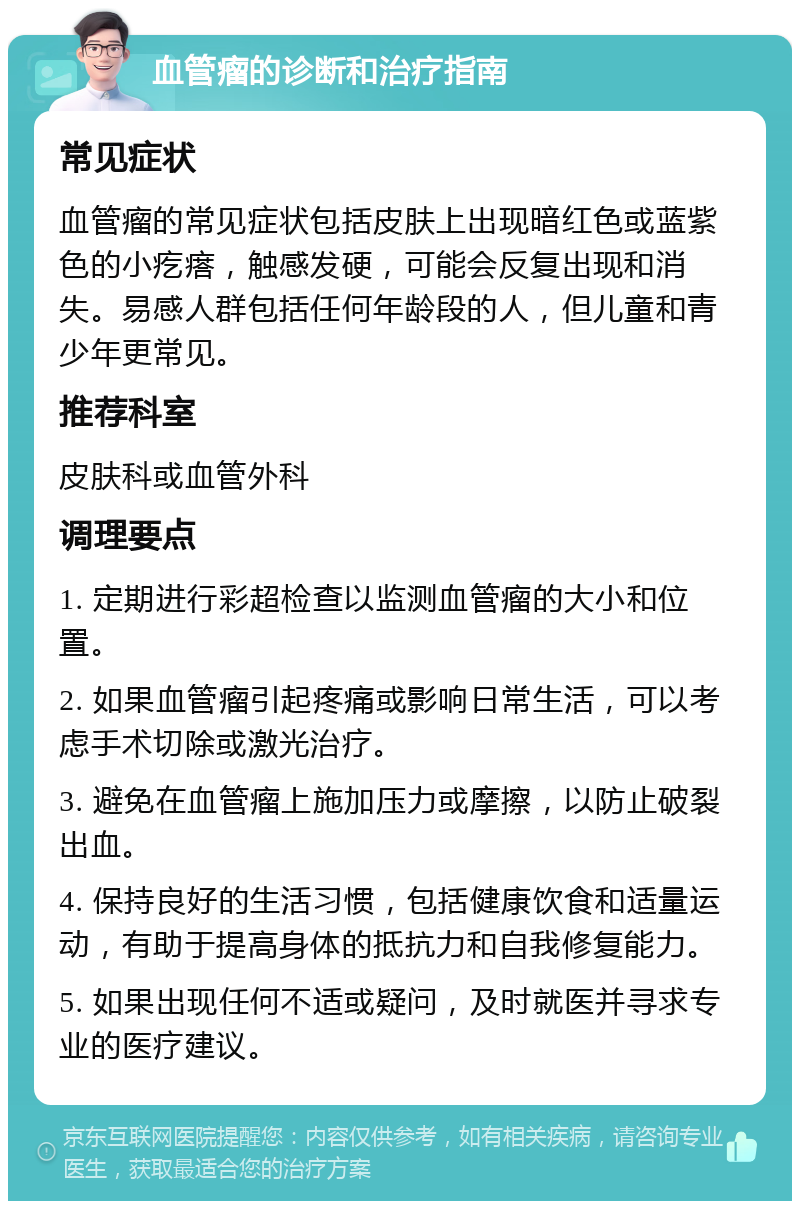 血管瘤的诊断和治疗指南 常见症状 血管瘤的常见症状包括皮肤上出现暗红色或蓝紫色的小疙瘩，触感发硬，可能会反复出现和消失。易感人群包括任何年龄段的人，但儿童和青少年更常见。 推荐科室 皮肤科或血管外科 调理要点 1. 定期进行彩超检查以监测血管瘤的大小和位置。 2. 如果血管瘤引起疼痛或影响日常生活，可以考虑手术切除或激光治疗。 3. 避免在血管瘤上施加压力或摩擦，以防止破裂出血。 4. 保持良好的生活习惯，包括健康饮食和适量运动，有助于提高身体的抵抗力和自我修复能力。 5. 如果出现任何不适或疑问，及时就医并寻求专业的医疗建议。