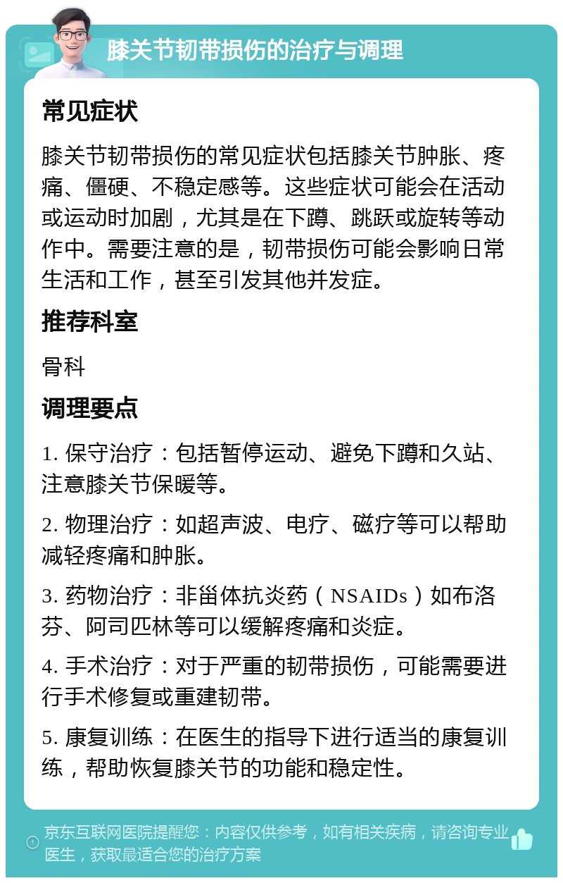 膝关节韧带损伤的治疗与调理 常见症状 膝关节韧带损伤的常见症状包括膝关节肿胀、疼痛、僵硬、不稳定感等。这些症状可能会在活动或运动时加剧，尤其是在下蹲、跳跃或旋转等动作中。需要注意的是，韧带损伤可能会影响日常生活和工作，甚至引发其他并发症。 推荐科室 骨科 调理要点 1. 保守治疗：包括暂停运动、避免下蹲和久站、注意膝关节保暖等。 2. 物理治疗：如超声波、电疗、磁疗等可以帮助减轻疼痛和肿胀。 3. 药物治疗：非甾体抗炎药（NSAIDs）如布洛芬、阿司匹林等可以缓解疼痛和炎症。 4. 手术治疗：对于严重的韧带损伤，可能需要进行手术修复或重建韧带。 5. 康复训练：在医生的指导下进行适当的康复训练，帮助恢复膝关节的功能和稳定性。