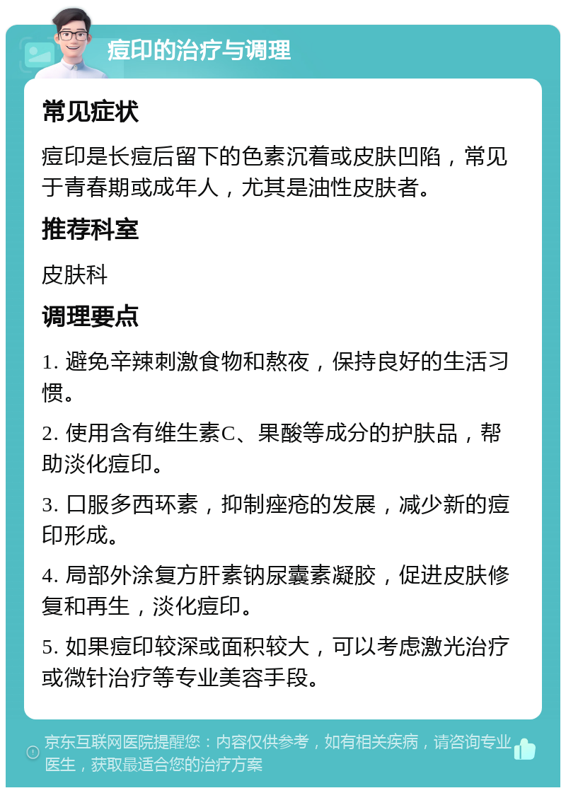 痘印的治疗与调理 常见症状 痘印是长痘后留下的色素沉着或皮肤凹陷，常见于青春期或成年人，尤其是油性皮肤者。 推荐科室 皮肤科 调理要点 1. 避免辛辣刺激食物和熬夜，保持良好的生活习惯。 2. 使用含有维生素C、果酸等成分的护肤品，帮助淡化痘印。 3. 口服多西环素，抑制痤疮的发展，减少新的痘印形成。 4. 局部外涂复方肝素钠尿囊素凝胶，促进皮肤修复和再生，淡化痘印。 5. 如果痘印较深或面积较大，可以考虑激光治疗或微针治疗等专业美容手段。