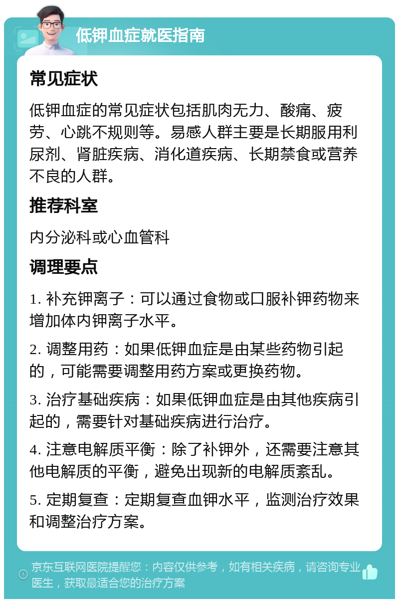 低钾血症就医指南 常见症状 低钾血症的常见症状包括肌肉无力、酸痛、疲劳、心跳不规则等。易感人群主要是长期服用利尿剂、肾脏疾病、消化道疾病、长期禁食或营养不良的人群。 推荐科室 内分泌科或心血管科 调理要点 1. 补充钾离子：可以通过食物或口服补钾药物来增加体内钾离子水平。 2. 调整用药：如果低钾血症是由某些药物引起的，可能需要调整用药方案或更换药物。 3. 治疗基础疾病：如果低钾血症是由其他疾病引起的，需要针对基础疾病进行治疗。 4. 注意电解质平衡：除了补钾外，还需要注意其他电解质的平衡，避免出现新的电解质紊乱。 5. 定期复查：定期复查血钾水平，监测治疗效果和调整治疗方案。