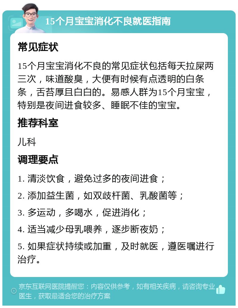 15个月宝宝消化不良就医指南 常见症状 15个月宝宝消化不良的常见症状包括每天拉屎两三次，味道酸臭，大便有时候有点透明的白条条，舌苔厚且白白的。易感人群为15个月宝宝，特别是夜间进食较多、睡眠不佳的宝宝。 推荐科室 儿科 调理要点 1. 清淡饮食，避免过多的夜间进食； 2. 添加益生菌，如双歧杆菌、乳酸菌等； 3. 多运动，多喝水，促进消化； 4. 适当减少母乳喂养，逐步断夜奶； 5. 如果症状持续或加重，及时就医，遵医嘱进行治疗。