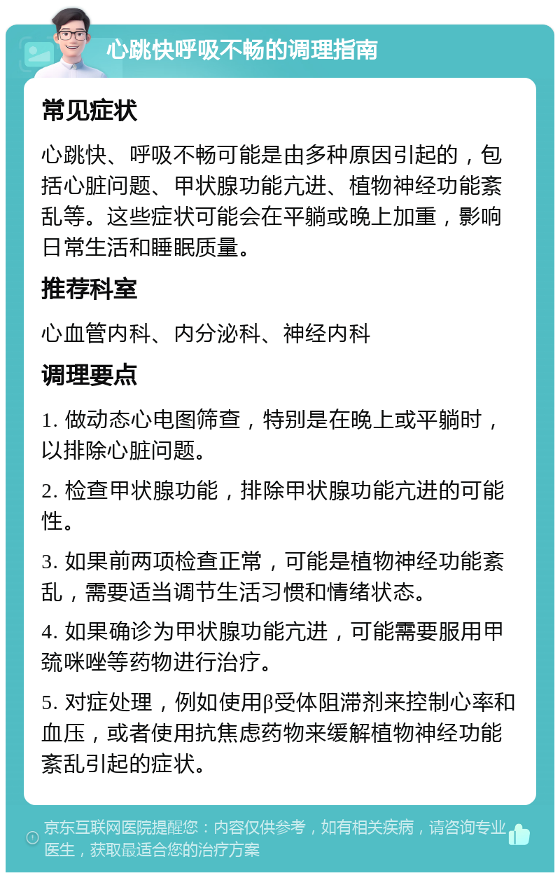 心跳快呼吸不畅的调理指南 常见症状 心跳快、呼吸不畅可能是由多种原因引起的，包括心脏问题、甲状腺功能亢进、植物神经功能紊乱等。这些症状可能会在平躺或晚上加重，影响日常生活和睡眠质量。 推荐科室 心血管内科、内分泌科、神经内科 调理要点 1. 做动态心电图筛查，特别是在晚上或平躺时，以排除心脏问题。 2. 检查甲状腺功能，排除甲状腺功能亢进的可能性。 3. 如果前两项检查正常，可能是植物神经功能紊乱，需要适当调节生活习惯和情绪状态。 4. 如果确诊为甲状腺功能亢进，可能需要服用甲巯咪唑等药物进行治疗。 5. 对症处理，例如使用β受体阻滞剂来控制心率和血压，或者使用抗焦虑药物来缓解植物神经功能紊乱引起的症状。