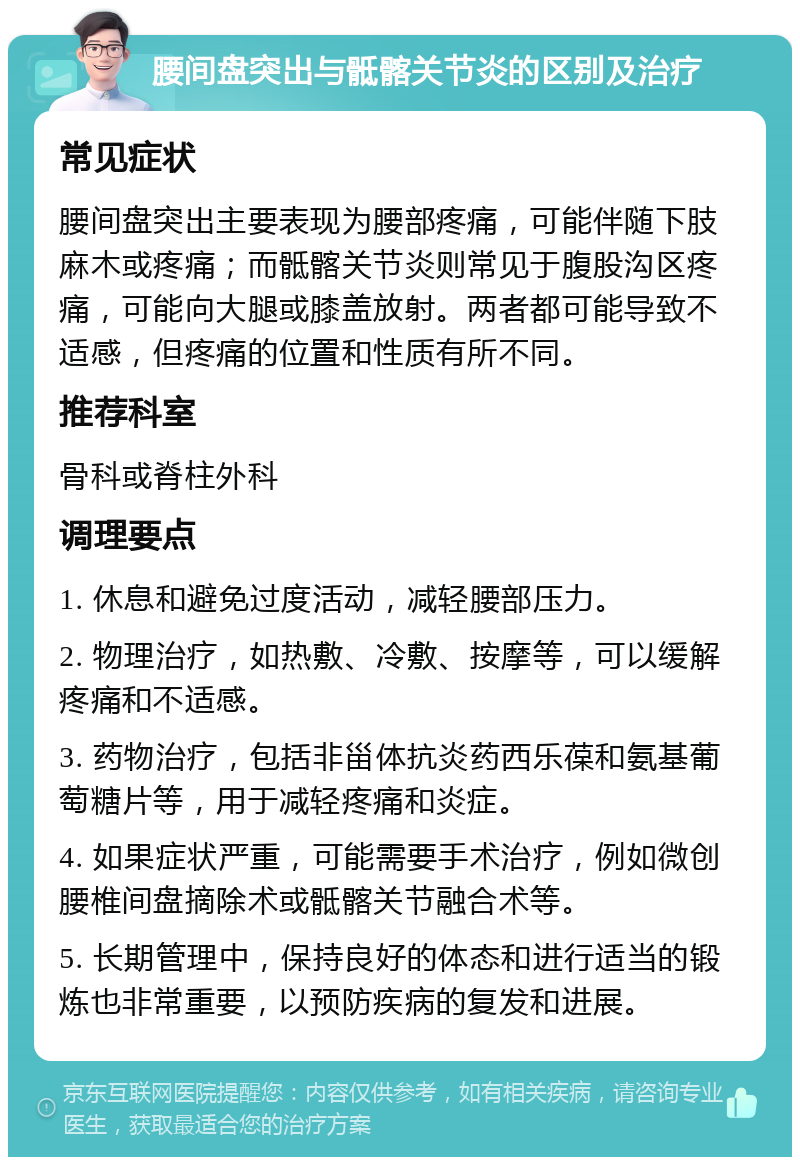 腰间盘突出与骶髂关节炎的区别及治疗 常见症状 腰间盘突出主要表现为腰部疼痛，可能伴随下肢麻木或疼痛；而骶髂关节炎则常见于腹股沟区疼痛，可能向大腿或膝盖放射。两者都可能导致不适感，但疼痛的位置和性质有所不同。 推荐科室 骨科或脊柱外科 调理要点 1. 休息和避免过度活动，减轻腰部压力。 2. 物理治疗，如热敷、冷敷、按摩等，可以缓解疼痛和不适感。 3. 药物治疗，包括非甾体抗炎药西乐葆和氨基葡萄糖片等，用于减轻疼痛和炎症。 4. 如果症状严重，可能需要手术治疗，例如微创腰椎间盘摘除术或骶髂关节融合术等。 5. 长期管理中，保持良好的体态和进行适当的锻炼也非常重要，以预防疾病的复发和进展。