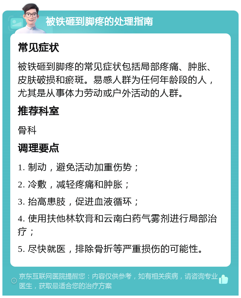 被铁砸到脚疼的处理指南 常见症状 被铁砸到脚疼的常见症状包括局部疼痛、肿胀、皮肤破损和瘀斑。易感人群为任何年龄段的人，尤其是从事体力劳动或户外活动的人群。 推荐科室 骨科 调理要点 1. 制动，避免活动加重伤势； 2. 冷敷，减轻疼痛和肿胀； 3. 抬高患肢，促进血液循环； 4. 使用扶他林软膏和云南白药气雾剂进行局部治疗； 5. 尽快就医，排除骨折等严重损伤的可能性。