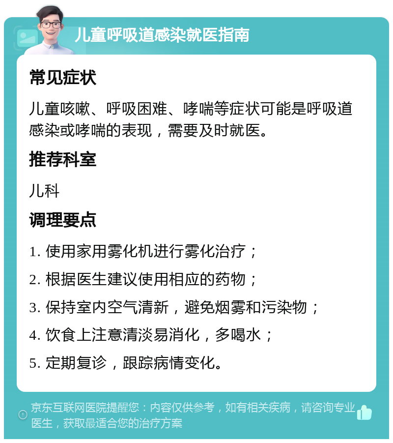 儿童呼吸道感染就医指南 常见症状 儿童咳嗽、呼吸困难、哮喘等症状可能是呼吸道感染或哮喘的表现，需要及时就医。 推荐科室 儿科 调理要点 1. 使用家用雾化机进行雾化治疗； 2. 根据医生建议使用相应的药物； 3. 保持室内空气清新，避免烟雾和污染物； 4. 饮食上注意清淡易消化，多喝水； 5. 定期复诊，跟踪病情变化。