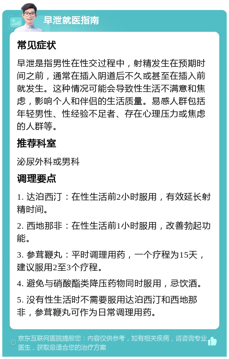 早泄就医指南 常见症状 早泄是指男性在性交过程中，射精发生在预期时间之前，通常在插入阴道后不久或甚至在插入前就发生。这种情况可能会导致性生活不满意和焦虑，影响个人和伴侣的生活质量。易感人群包括年轻男性、性经验不足者、存在心理压力或焦虑的人群等。 推荐科室 泌尿外科或男科 调理要点 1. 达泊西汀：在性生活前2小时服用，有效延长射精时间。 2. 西地那非：在性生活前1小时服用，改善勃起功能。 3. 参茸鞭丸：平时调理用药，一个疗程为15天，建议服用2至3个疗程。 4. 避免与硝酸酯类降压药物同时服用，忌饮酒。 5. 没有性生活时不需要服用达泊西汀和西地那非，参茸鞭丸可作为日常调理用药。