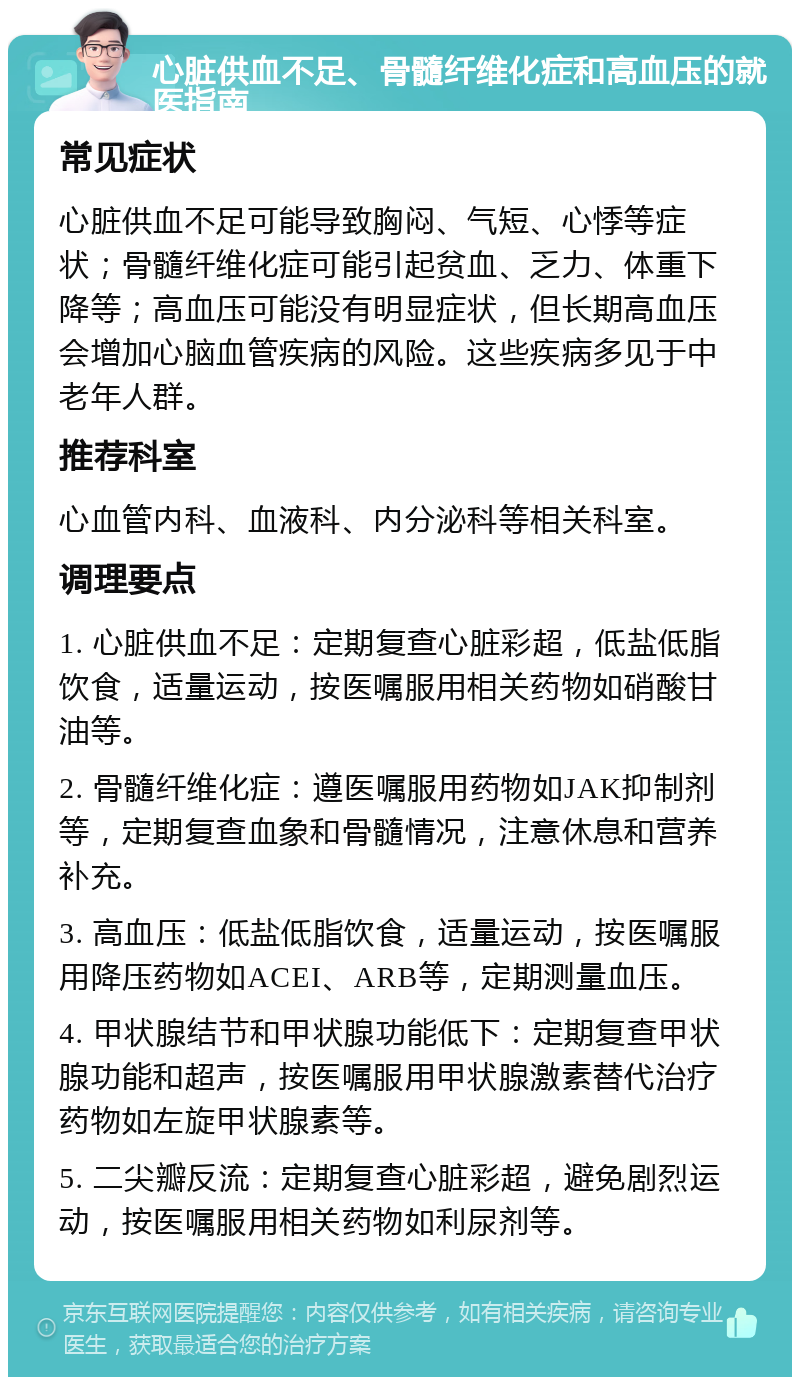 心脏供血不足、骨髓纤维化症和高血压的就医指南 常见症状 心脏供血不足可能导致胸闷、气短、心悸等症状；骨髓纤维化症可能引起贫血、乏力、体重下降等；高血压可能没有明显症状，但长期高血压会增加心脑血管疾病的风险。这些疾病多见于中老年人群。 推荐科室 心血管内科、血液科、内分泌科等相关科室。 调理要点 1. 心脏供血不足：定期复查心脏彩超，低盐低脂饮食，适量运动，按医嘱服用相关药物如硝酸甘油等。 2. 骨髓纤维化症：遵医嘱服用药物如JAK抑制剂等，定期复查血象和骨髓情况，注意休息和营养补充。 3. 高血压：低盐低脂饮食，适量运动，按医嘱服用降压药物如ACEI、ARB等，定期测量血压。 4. 甲状腺结节和甲状腺功能低下：定期复查甲状腺功能和超声，按医嘱服用甲状腺激素替代治疗药物如左旋甲状腺素等。 5. 二尖瓣反流：定期复查心脏彩超，避免剧烈运动，按医嘱服用相关药物如利尿剂等。