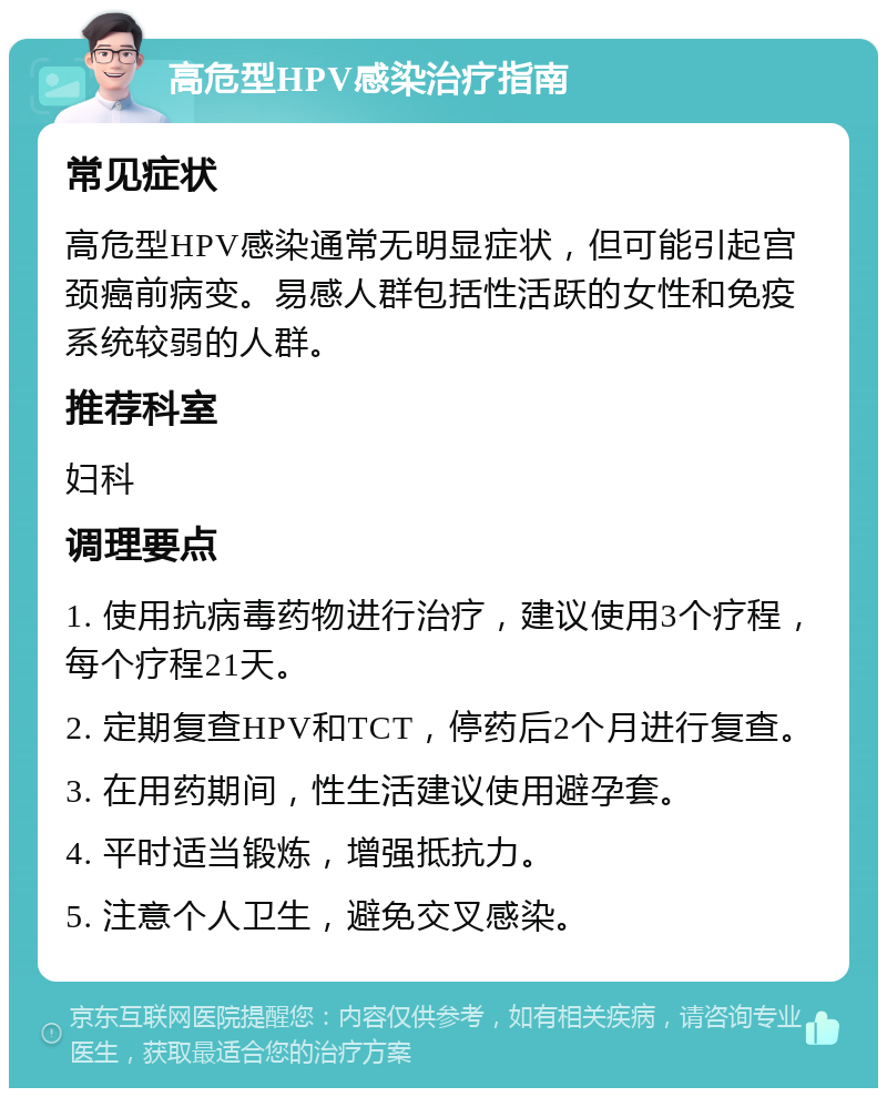 高危型HPV感染治疗指南 常见症状 高危型HPV感染通常无明显症状，但可能引起宫颈癌前病变。易感人群包括性活跃的女性和免疫系统较弱的人群。 推荐科室 妇科 调理要点 1. 使用抗病毒药物进行治疗，建议使用3个疗程，每个疗程21天。 2. 定期复查HPV和TCT，停药后2个月进行复查。 3. 在用药期间，性生活建议使用避孕套。 4. 平时适当锻炼，增强抵抗力。 5. 注意个人卫生，避免交叉感染。