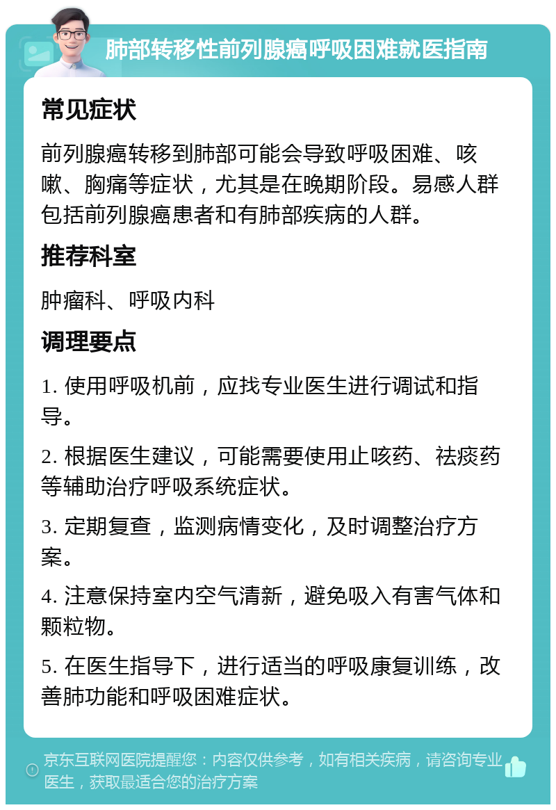 肺部转移性前列腺癌呼吸困难就医指南 常见症状 前列腺癌转移到肺部可能会导致呼吸困难、咳嗽、胸痛等症状，尤其是在晚期阶段。易感人群包括前列腺癌患者和有肺部疾病的人群。 推荐科室 肿瘤科、呼吸内科 调理要点 1. 使用呼吸机前，应找专业医生进行调试和指导。 2. 根据医生建议，可能需要使用止咳药、祛痰药等辅助治疗呼吸系统症状。 3. 定期复查，监测病情变化，及时调整治疗方案。 4. 注意保持室内空气清新，避免吸入有害气体和颗粒物。 5. 在医生指导下，进行适当的呼吸康复训练，改善肺功能和呼吸困难症状。