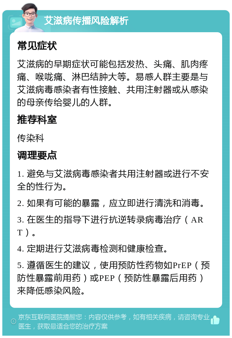 艾滋病传播风险解析 常见症状 艾滋病的早期症状可能包括发热、头痛、肌肉疼痛、喉咙痛、淋巴结肿大等。易感人群主要是与艾滋病毒感染者有性接触、共用注射器或从感染的母亲传给婴儿的人群。 推荐科室 传染科 调理要点 1. 避免与艾滋病毒感染者共用注射器或进行不安全的性行为。 2. 如果有可能的暴露，应立即进行清洗和消毒。 3. 在医生的指导下进行抗逆转录病毒治疗（ART）。 4. 定期进行艾滋病毒检测和健康检查。 5. 遵循医生的建议，使用预防性药物如PrEP（预防性暴露前用药）或PEP（预防性暴露后用药）来降低感染风险。