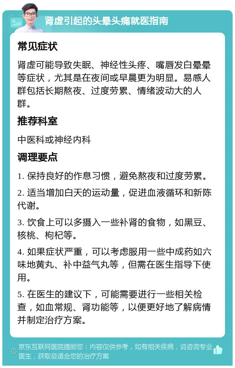 肾虚引起的头晕头痛就医指南 常见症状 肾虚可能导致失眠、神经性头疼、嘴唇发白晕晕等症状，尤其是在夜间或早晨更为明显。易感人群包括长期熬夜、过度劳累、情绪波动大的人群。 推荐科室 中医科或神经内科 调理要点 1. 保持良好的作息习惯，避免熬夜和过度劳累。 2. 适当增加白天的运动量，促进血液循环和新陈代谢。 3. 饮食上可以多摄入一些补肾的食物，如黑豆、核桃、枸杞等。 4. 如果症状严重，可以考虑服用一些中成药如六味地黄丸、补中益气丸等，但需在医生指导下使用。 5. 在医生的建议下，可能需要进行一些相关检查，如血常规、肾功能等，以便更好地了解病情并制定治疗方案。