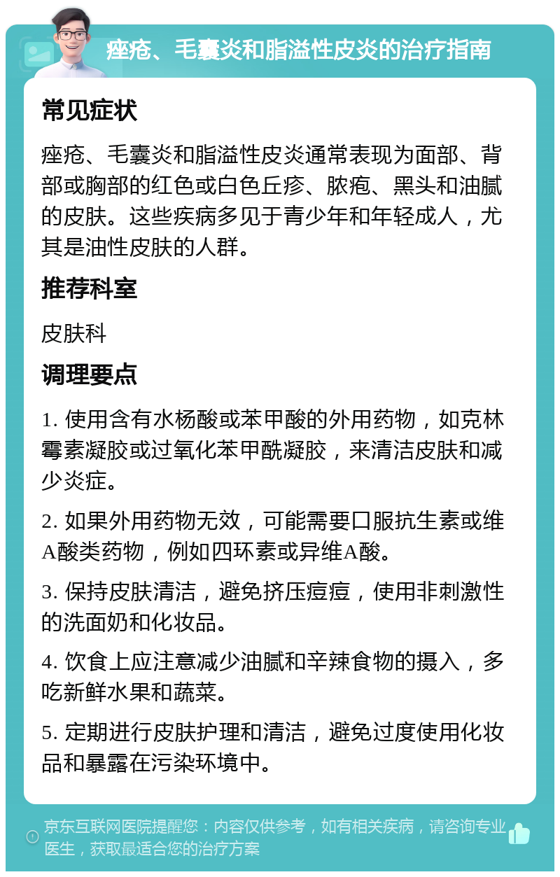 痤疮、毛囊炎和脂溢性皮炎的治疗指南 常见症状 痤疮、毛囊炎和脂溢性皮炎通常表现为面部、背部或胸部的红色或白色丘疹、脓疱、黑头和油腻的皮肤。这些疾病多见于青少年和年轻成人，尤其是油性皮肤的人群。 推荐科室 皮肤科 调理要点 1. 使用含有水杨酸或苯甲酸的外用药物，如克林霉素凝胶或过氧化苯甲酰凝胶，来清洁皮肤和减少炎症。 2. 如果外用药物无效，可能需要口服抗生素或维A酸类药物，例如四环素或异维A酸。 3. 保持皮肤清洁，避免挤压痘痘，使用非刺激性的洗面奶和化妆品。 4. 饮食上应注意减少油腻和辛辣食物的摄入，多吃新鲜水果和蔬菜。 5. 定期进行皮肤护理和清洁，避免过度使用化妆品和暴露在污染环境中。