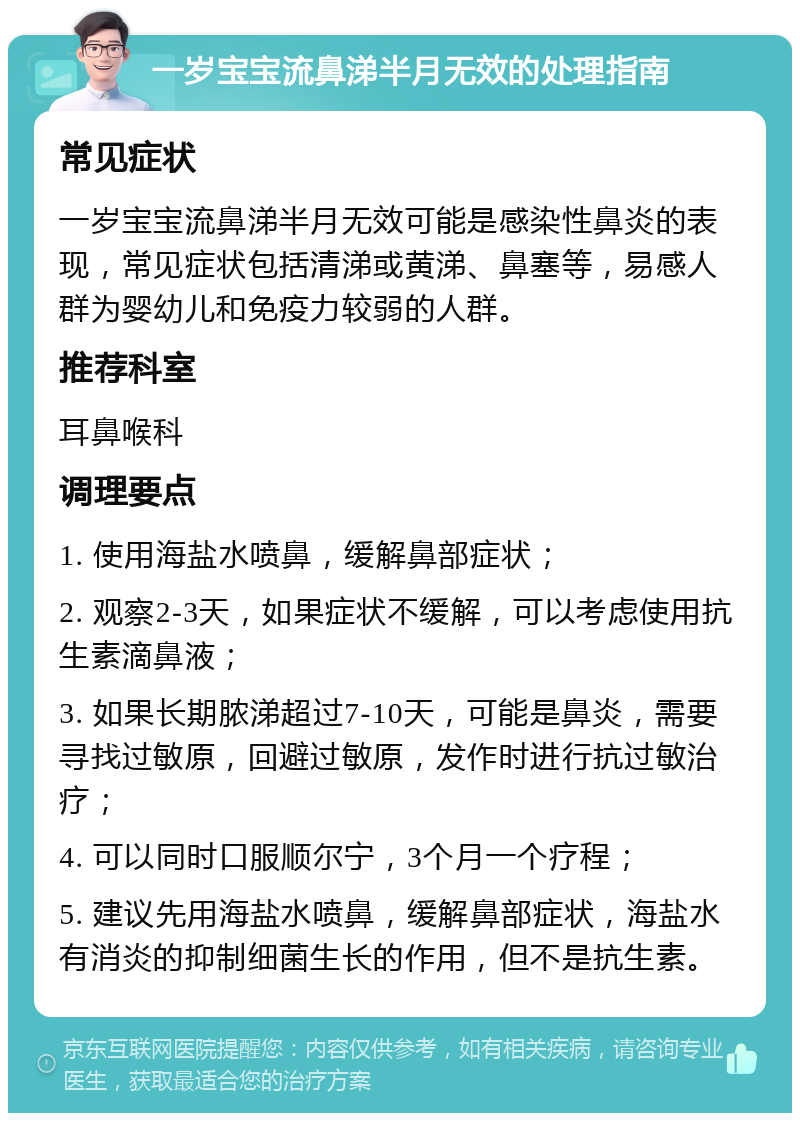 一岁宝宝流鼻涕半月无效的处理指南 常见症状 一岁宝宝流鼻涕半月无效可能是感染性鼻炎的表现，常见症状包括清涕或黄涕、鼻塞等，易感人群为婴幼儿和免疫力较弱的人群。 推荐科室 耳鼻喉科 调理要点 1. 使用海盐水喷鼻，缓解鼻部症状； 2. 观察2-3天，如果症状不缓解，可以考虑使用抗生素滴鼻液； 3. 如果长期脓涕超过7-10天，可能是鼻炎，需要寻找过敏原，回避过敏原，发作时进行抗过敏治疗； 4. 可以同时口服顺尔宁，3个月一个疗程； 5. 建议先用海盐水喷鼻，缓解鼻部症状，海盐水有消炎的抑制细菌生长的作用，但不是抗生素。