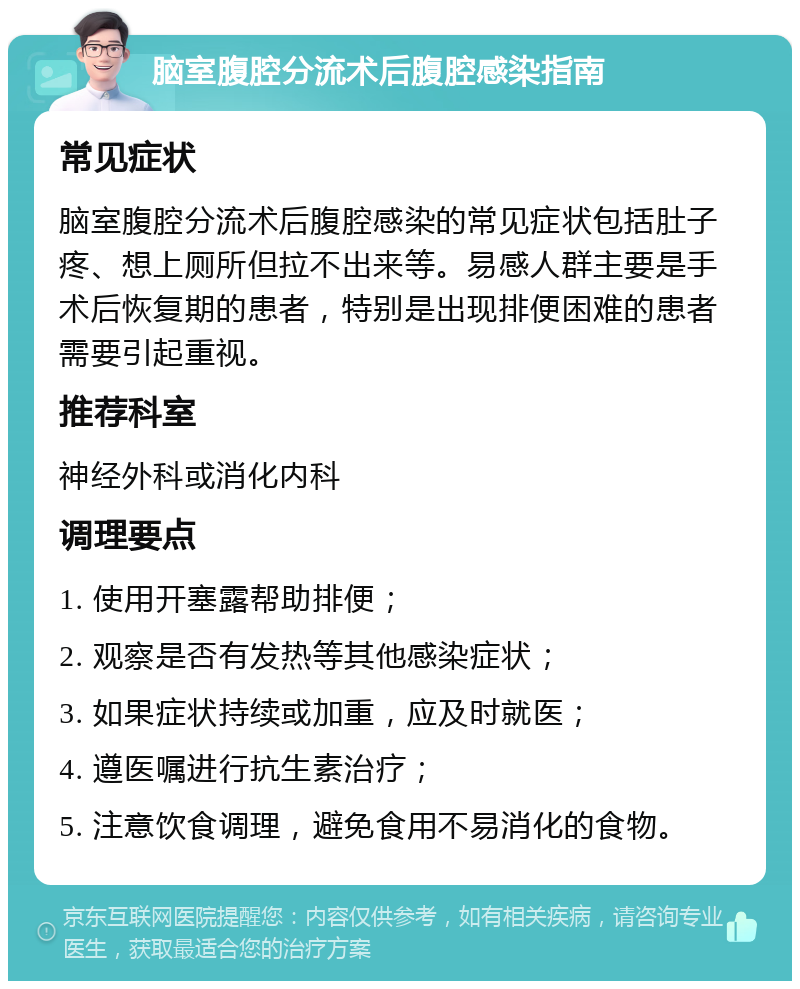 脑室腹腔分流术后腹腔感染指南 常见症状 脑室腹腔分流术后腹腔感染的常见症状包括肚子疼、想上厕所但拉不出来等。易感人群主要是手术后恢复期的患者，特别是出现排便困难的患者需要引起重视。 推荐科室 神经外科或消化内科 调理要点 1. 使用开塞露帮助排便； 2. 观察是否有发热等其他感染症状； 3. 如果症状持续或加重，应及时就医； 4. 遵医嘱进行抗生素治疗； 5. 注意饮食调理，避免食用不易消化的食物。