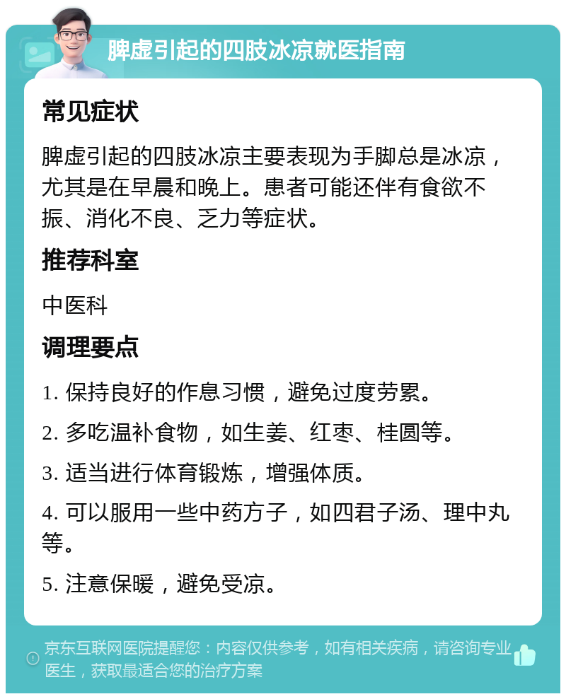 脾虚引起的四肢冰凉就医指南 常见症状 脾虚引起的四肢冰凉主要表现为手脚总是冰凉，尤其是在早晨和晚上。患者可能还伴有食欲不振、消化不良、乏力等症状。 推荐科室 中医科 调理要点 1. 保持良好的作息习惯，避免过度劳累。 2. 多吃温补食物，如生姜、红枣、桂圆等。 3. 适当进行体育锻炼，增强体质。 4. 可以服用一些中药方子，如四君子汤、理中丸等。 5. 注意保暖，避免受凉。