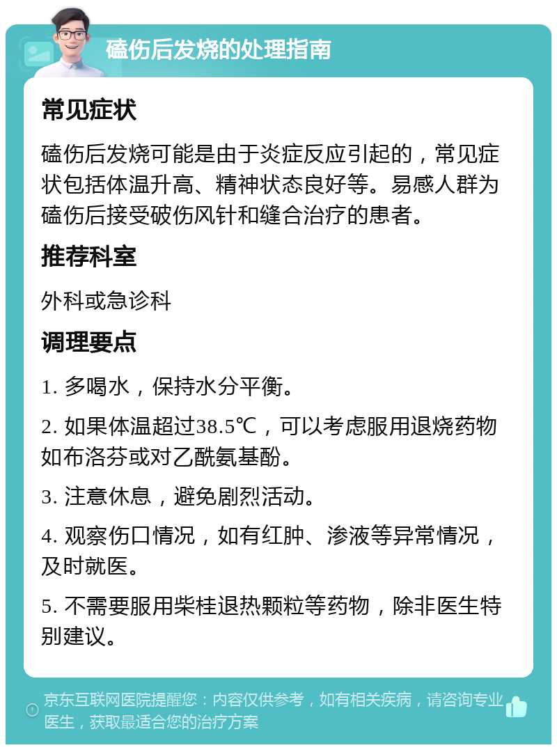 磕伤后发烧的处理指南 常见症状 磕伤后发烧可能是由于炎症反应引起的，常见症状包括体温升高、精神状态良好等。易感人群为磕伤后接受破伤风针和缝合治疗的患者。 推荐科室 外科或急诊科 调理要点 1. 多喝水，保持水分平衡。 2. 如果体温超过38.5℃，可以考虑服用退烧药物如布洛芬或对乙酰氨基酚。 3. 注意休息，避免剧烈活动。 4. 观察伤口情况，如有红肿、渗液等异常情况，及时就医。 5. 不需要服用柴桂退热颗粒等药物，除非医生特别建议。