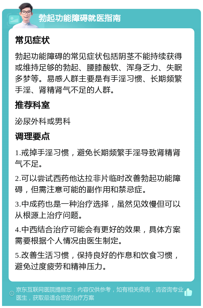 勃起功能障碍就医指南 常见症状 勃起功能障碍的常见症状包括阴茎不能持续获得或维持足够的勃起、腰膝酸软、浑身乏力、失眠多梦等。易感人群主要是有手淫习惯、长期频繁手淫、肾精肾气不足的人群。 推荐科室 泌尿外科或男科 调理要点 1.戒掉手淫习惯，避免长期频繁手淫导致肾精肾气不足。 2.可以尝试西药他达拉非片临时改善勃起功能障碍，但需注意可能的副作用和禁忌症。 3.中成药也是一种治疗选择，虽然见效慢但可以从根源上治疗问题。 4.中西结合治疗可能会有更好的效果，具体方案需要根据个人情况由医生制定。 5.改善生活习惯，保持良好的作息和饮食习惯，避免过度疲劳和精神压力。