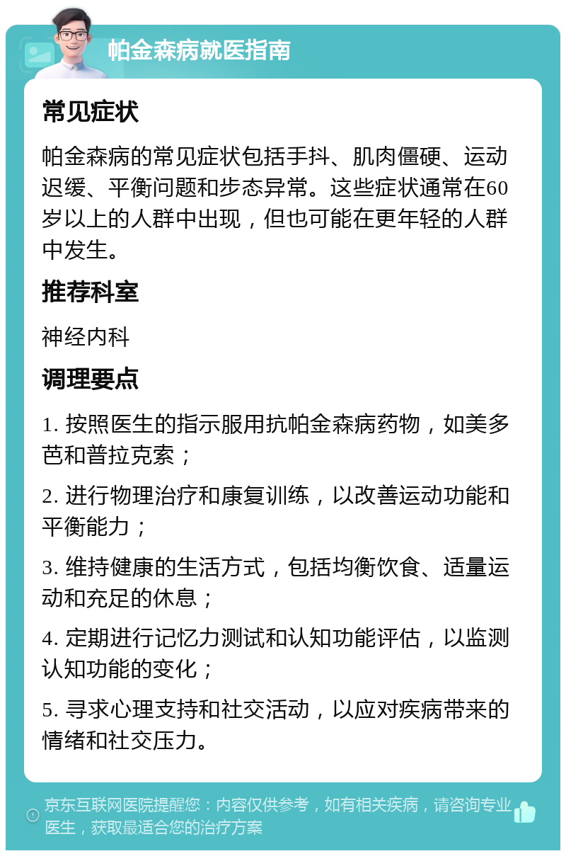 帕金森病就医指南 常见症状 帕金森病的常见症状包括手抖、肌肉僵硬、运动迟缓、平衡问题和步态异常。这些症状通常在60岁以上的人群中出现，但也可能在更年轻的人群中发生。 推荐科室 神经内科 调理要点 1. 按照医生的指示服用抗帕金森病药物，如美多芭和普拉克索； 2. 进行物理治疗和康复训练，以改善运动功能和平衡能力； 3. 维持健康的生活方式，包括均衡饮食、适量运动和充足的休息； 4. 定期进行记忆力测试和认知功能评估，以监测认知功能的变化； 5. 寻求心理支持和社交活动，以应对疾病带来的情绪和社交压力。