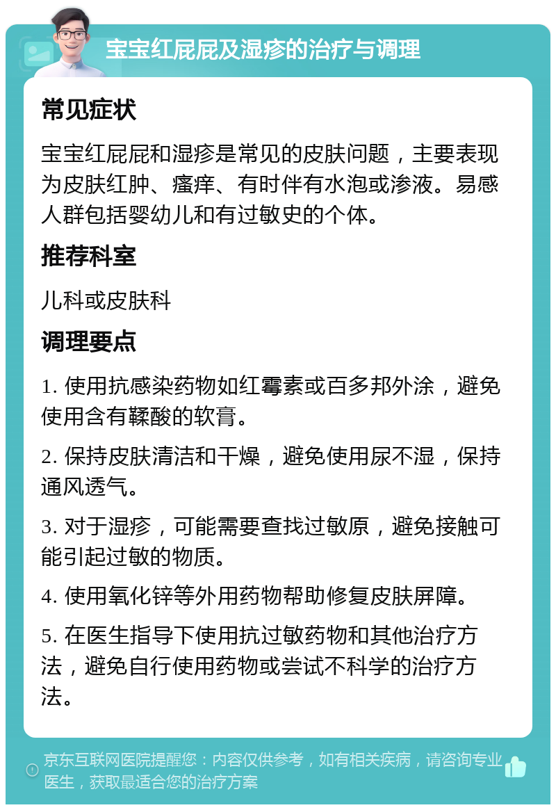 宝宝红屁屁及湿疹的治疗与调理 常见症状 宝宝红屁屁和湿疹是常见的皮肤问题，主要表现为皮肤红肿、瘙痒、有时伴有水泡或渗液。易感人群包括婴幼儿和有过敏史的个体。 推荐科室 儿科或皮肤科 调理要点 1. 使用抗感染药物如红霉素或百多邦外涂，避免使用含有鞣酸的软膏。 2. 保持皮肤清洁和干燥，避免使用尿不湿，保持通风透气。 3. 对于湿疹，可能需要查找过敏原，避免接触可能引起过敏的物质。 4. 使用氧化锌等外用药物帮助修复皮肤屏障。 5. 在医生指导下使用抗过敏药物和其他治疗方法，避免自行使用药物或尝试不科学的治疗方法。