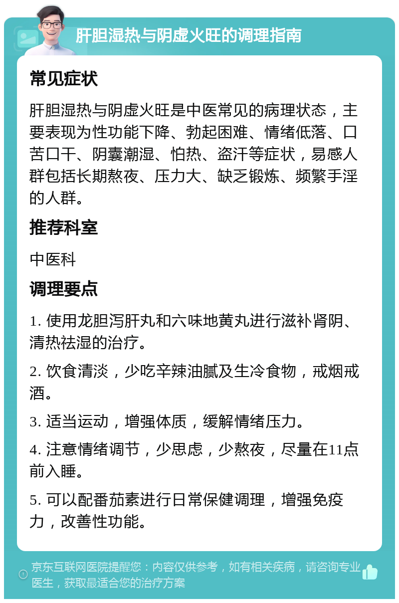 肝胆湿热与阴虚火旺的调理指南 常见症状 肝胆湿热与阴虚火旺是中医常见的病理状态，主要表现为性功能下降、勃起困难、情绪低落、口苦口干、阴囊潮湿、怕热、盗汗等症状，易感人群包括长期熬夜、压力大、缺乏锻炼、频繁手淫的人群。 推荐科室 中医科 调理要点 1. 使用龙胆泻肝丸和六味地黄丸进行滋补肾阴、清热祛湿的治疗。 2. 饮食清淡，少吃辛辣油腻及生冷食物，戒烟戒酒。 3. 适当运动，增强体质，缓解情绪压力。 4. 注意情绪调节，少思虑，少熬夜，尽量在11点前入睡。 5. 可以配番茄素进行日常保健调理，增强免疫力，改善性功能。