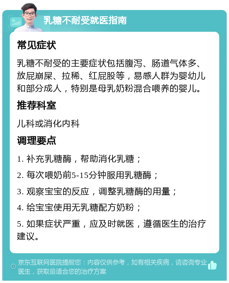 乳糖不耐受就医指南 常见症状 乳糖不耐受的主要症状包括腹泻、肠道气体多、放屁崩屎、拉稀、红屁股等，易感人群为婴幼儿和部分成人，特别是母乳奶粉混合喂养的婴儿。 推荐科室 儿科或消化内科 调理要点 1. 补充乳糖酶，帮助消化乳糖； 2. 每次喂奶前5-15分钟服用乳糖酶； 3. 观察宝宝的反应，调整乳糖酶的用量； 4. 给宝宝使用无乳糖配方奶粉； 5. 如果症状严重，应及时就医，遵循医生的治疗建议。