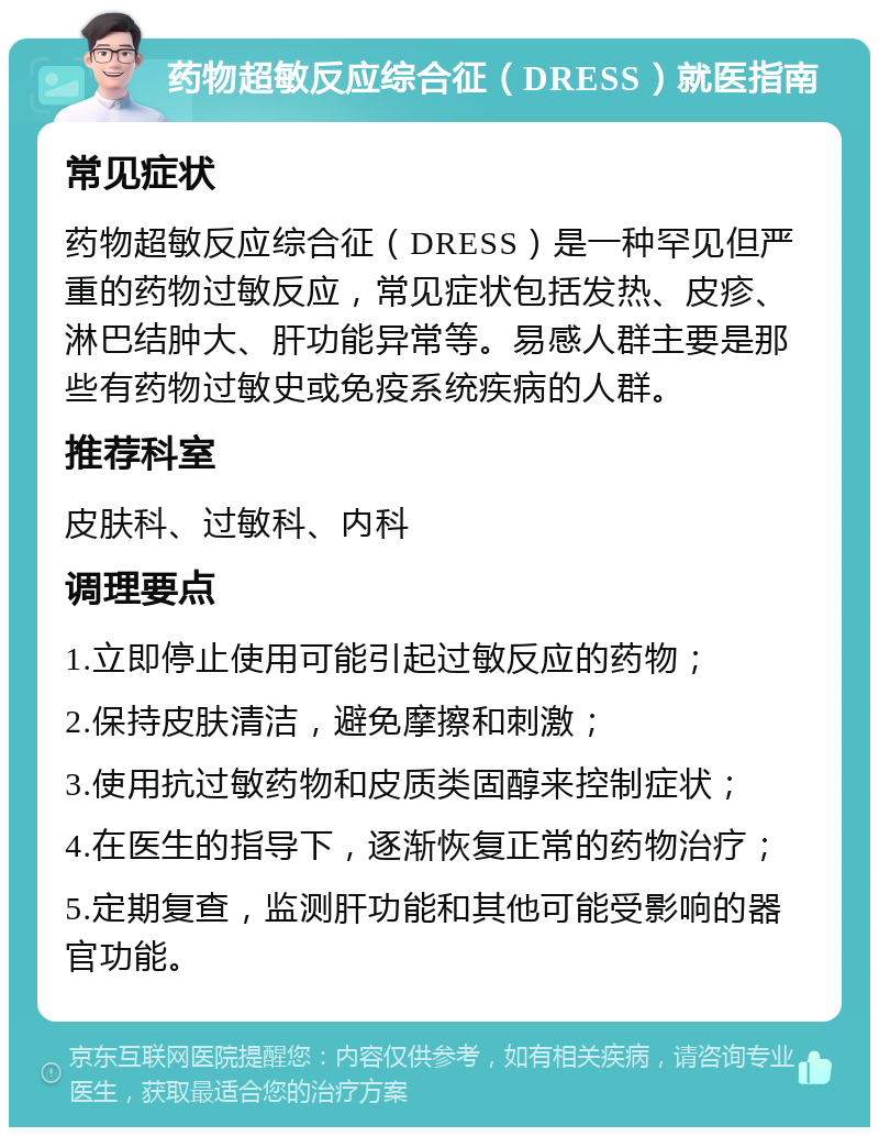 药物超敏反应综合征（DRESS）就医指南 常见症状 药物超敏反应综合征（DRESS）是一种罕见但严重的药物过敏反应，常见症状包括发热、皮疹、淋巴结肿大、肝功能异常等。易感人群主要是那些有药物过敏史或免疫系统疾病的人群。 推荐科室 皮肤科、过敏科、内科 调理要点 1.立即停止使用可能引起过敏反应的药物； 2.保持皮肤清洁，避免摩擦和刺激； 3.使用抗过敏药物和皮质类固醇来控制症状； 4.在医生的指导下，逐渐恢复正常的药物治疗； 5.定期复查，监测肝功能和其他可能受影响的器官功能。