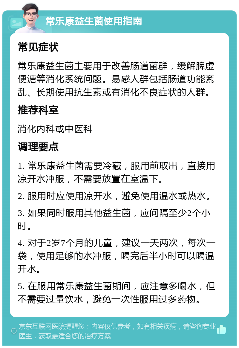 常乐康益生菌使用指南 常见症状 常乐康益生菌主要用于改善肠道菌群，缓解脾虚便溏等消化系统问题。易感人群包括肠道功能紊乱、长期使用抗生素或有消化不良症状的人群。 推荐科室 消化内科或中医科 调理要点 1. 常乐康益生菌需要冷藏，服用前取出，直接用凉开水冲服，不需要放置在室温下。 2. 服用时应使用凉开水，避免使用温水或热水。 3. 如果同时服用其他益生菌，应间隔至少2个小时。 4. 对于2岁7个月的儿童，建议一天两次，每次一袋，使用足够的水冲服，喝完后半小时可以喝温开水。 5. 在服用常乐康益生菌期间，应注意多喝水，但不需要过量饮水，避免一次性服用过多药物。