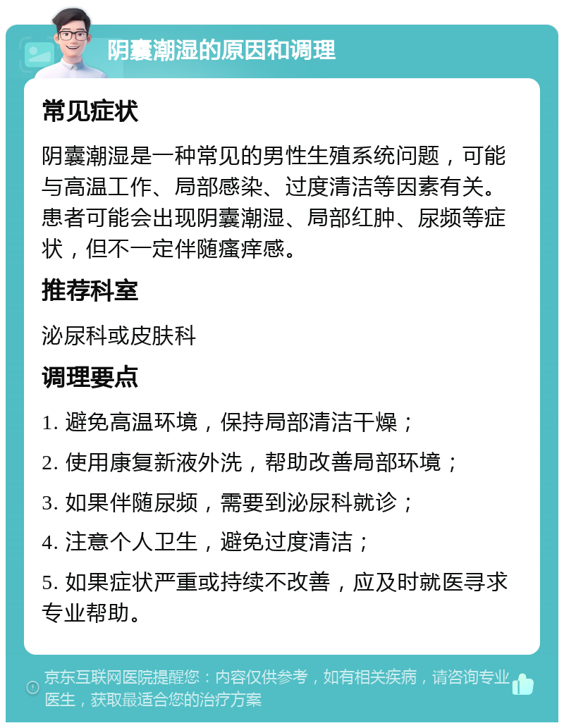 阴囊潮湿的原因和调理 常见症状 阴囊潮湿是一种常见的男性生殖系统问题，可能与高温工作、局部感染、过度清洁等因素有关。患者可能会出现阴囊潮湿、局部红肿、尿频等症状，但不一定伴随瘙痒感。 推荐科室 泌尿科或皮肤科 调理要点 1. 避免高温环境，保持局部清洁干燥； 2. 使用康复新液外洗，帮助改善局部环境； 3. 如果伴随尿频，需要到泌尿科就诊； 4. 注意个人卫生，避免过度清洁； 5. 如果症状严重或持续不改善，应及时就医寻求专业帮助。