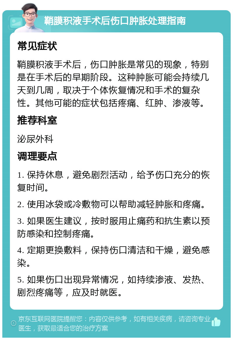 鞘膜积液手术后伤口肿胀处理指南 常见症状 鞘膜积液手术后，伤口肿胀是常见的现象，特别是在手术后的早期阶段。这种肿胀可能会持续几天到几周，取决于个体恢复情况和手术的复杂性。其他可能的症状包括疼痛、红肿、渗液等。 推荐科室 泌尿外科 调理要点 1. 保持休息，避免剧烈活动，给予伤口充分的恢复时间。 2. 使用冰袋或冷敷物可以帮助减轻肿胀和疼痛。 3. 如果医生建议，按时服用止痛药和抗生素以预防感染和控制疼痛。 4. 定期更换敷料，保持伤口清洁和干燥，避免感染。 5. 如果伤口出现异常情况，如持续渗液、发热、剧烈疼痛等，应及时就医。