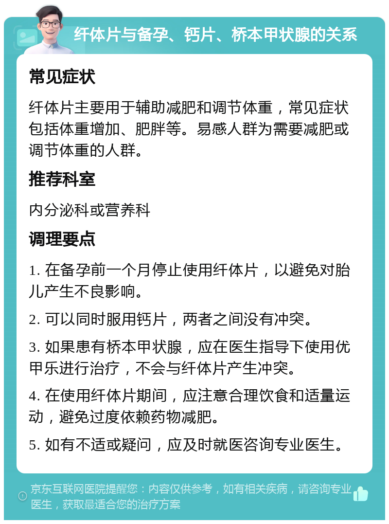 纤体片与备孕、钙片、桥本甲状腺的关系 常见症状 纤体片主要用于辅助减肥和调节体重，常见症状包括体重增加、肥胖等。易感人群为需要减肥或调节体重的人群。 推荐科室 内分泌科或营养科 调理要点 1. 在备孕前一个月停止使用纤体片，以避免对胎儿产生不良影响。 2. 可以同时服用钙片，两者之间没有冲突。 3. 如果患有桥本甲状腺，应在医生指导下使用优甲乐进行治疗，不会与纤体片产生冲突。 4. 在使用纤体片期间，应注意合理饮食和适量运动，避免过度依赖药物减肥。 5. 如有不适或疑问，应及时就医咨询专业医生。